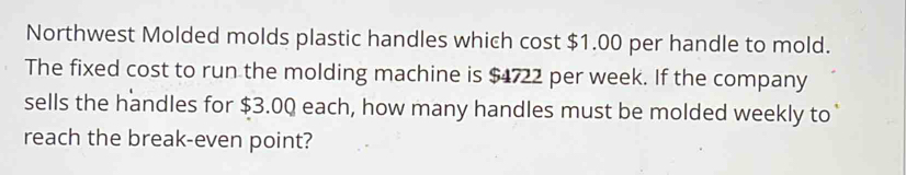 Northwest Molded molds plastic handles which cost $1.00 per handle to mold. 
The fixed cost to run the molding machine is $4722 per week. If the company 
sells the handles for $3.0Q each, how many handles must be molded weekly to 
reach the break-even point?