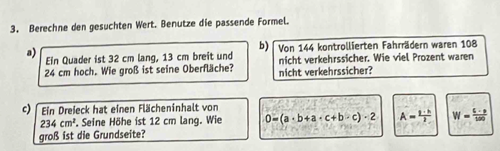 Berechne den gesuchten Wert. Benutze die passende Formel.
b) Von 144 kontrollierten Fahrrädern waren 108
a) Ein Quader ist 32 cm lang, 13 cm breit und nicht verkehrssicher. Wie viel Prozent waren
24 cm hoch. Wie groß ist seine Oberfläche? nicht verkehrssicher?
c) Ein Dreieck hat einen Flächeninhalt von
234cm^2 F. Seine Höhe ist 12 cm lang. Wie 0=(a· b+a· c+b· c)· 2 A= 9· h/2  W= (6-p)/100 
groß ist die Grundseite?