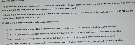 The developer of a new plant tertilizer gathered data about the quastity of fertilizer applied to a lemos tree and the number of lemoss it produced. He
used a graphing tooll to orgamize the data in a scatter plot and Sind the line of best lit.
He found that the relationship between gramss of fertilizer, x, and the number oll lemons, y, is modeled by the equation y=0.316x+12.234 , and the
correlation confficient for the data is ( .948.
Could this line of best fit be used to make reliable predictions?
A. No, because the slope of the line is closer to 0 than to 1. which indicates a weak association between the variables
B. No, because the correlation coefficient is closer to 1 than to 0, which indicates a weak association between the variables.
C. Yem, because the slope of the line is closer to 0 tan to 1, which indicates a strong association between the variables.
D. Yes, because the correlation coefficient is closer to 1 than to 0, which indicates a strong association between the variables