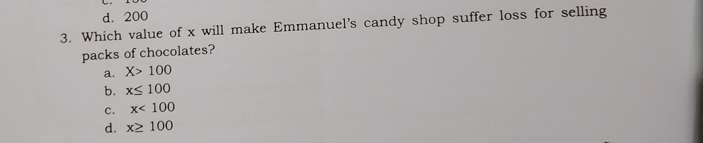 d. 200
3. Which value of x will make Emmanuel's candy shop suffer loss for selling
packs of chocolates?
a. X>100
b. x≤ 100
c. x<100</tex>
d. x≥ 100