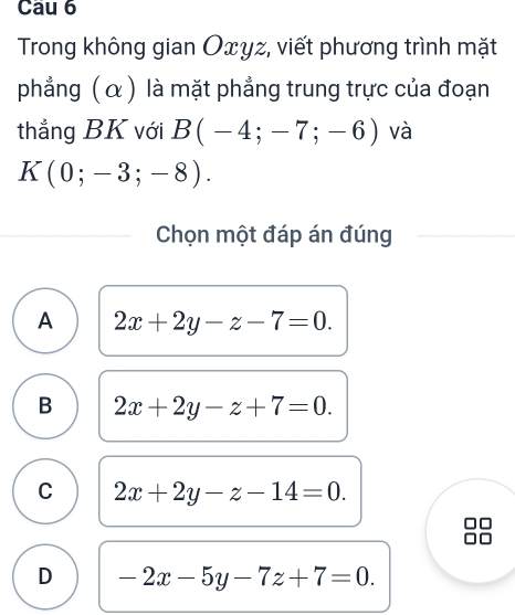 Cau 6
Trong không gian Oxyz, viết phương trình mặt
phẳng ( α ) là mặt phẳng trung trực của đoạn
thắng BK với B(-4;-7;-6) và
K(0;-3;-8). 
Chọn một đáp án đúng
A 2x+2y-z-7=0.
B 2x+2y-z+7=0.
C 2x+2y-z-14=0.
D -2x-5y-7z+7=0.