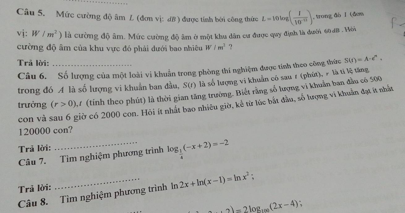 Mức cường độ âm L (đơn vị: dB ) được tính bởi công thức L=10log ( I/10^(-12) ) , trong đó 1 (đơn 
vị: W/m^2 ) là cường độ âm. Mức cường độ âm ở một khu dân cư được quy định là dưới 60 dB . Hòi 
cường độ âm của khu vực đó phải dưới bao nhiêu W/m^2 ? 
Trả lời:_ 
Câu 6. Số lượng của một loài vi khuẩn trong phòng thí nghiệm được tính theo công thức S(t)=A· e^n, 
trong đó A là số lượng vi khuần ban đầu, S(t) là số lượng vi khuẩn có sau 1 (phút), 7 là tỉ lệ tăng 
trưởng (r>0) ,t (tính theo phút) là thời gian tăng trưởng. Biết rằng số lượng vi khuẩn ban đầu có 500
con và sau 6 giờ có 2000 con. Hỏi ít nhất bao nhiêu giờ, kể từ lúc bắt đầu, số lượng vi khuẩn đạt ít nhất
120000 con? 
Trả lời: 
Câu 7. Tìm nghiệm phương trình log _ 1/4 (-x+2)=-2
Trả lời: 
Câu 8. Tìm nghiệm phương trình ln 2x+ln (x-1)=ln x^2;
+2)=2log _100(2x-4);