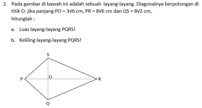 Pada gambar di bawah ini adalah sebuah layang-layang. Diagonalnya berpotongan di 
titik O. jika panjang PO=3sqrt(6)cm, PR=8sqrt(6)cm dan QS=8sqrt(2)cm, 
hitunglah : 
a. Luas layang-layang PQRS! 
b. Keliling layang-layang PQRS!