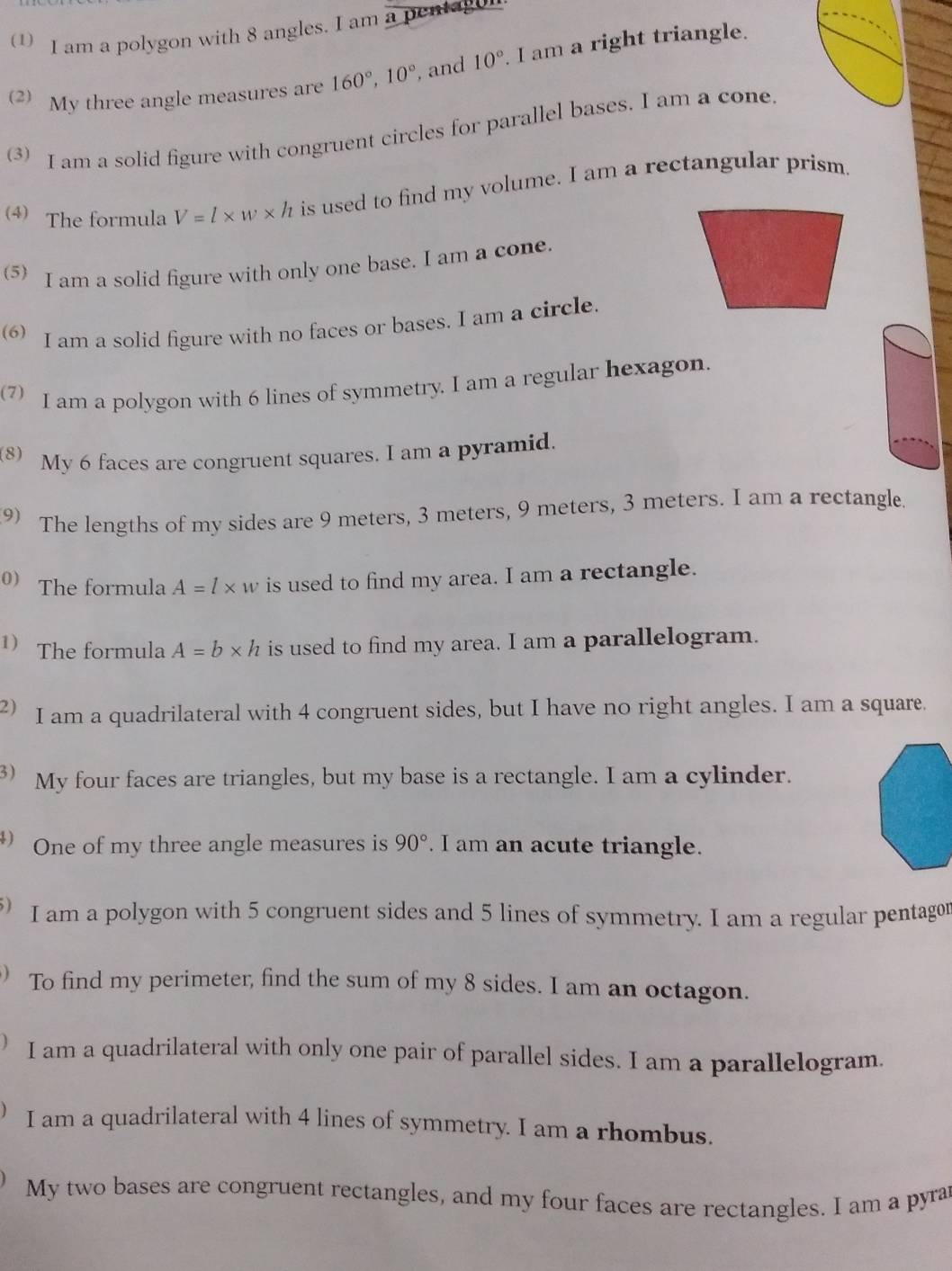 am a polygon with 8 angles. I am a pentagu 
(2) My three angle measures are 160°, 10° , and 10° I am a right triangle. 
3) I am a solid figure with congruent circles for parallel bases. I am a cone 
4) The formula V=l* w* h is used to find my volume. I am a rectangular prism. 
(5) I am a solid figure with only one base. I am a cone. 
(6) I am a solid figure with no faces or bases. I am a circle. 
(7) I am a polygon with 6 lines of symmetry. I am a regular hexagon. 
8) My 6 faces are congruent squares. I am a pyramid. 
9) The lengths of my sides are 9 meters, 3 meters, 9 meters, 3 meters. I am a rectangle. 
0) The formula A=l* w is used to find my area. I am a rectangle. 
1) The formula A=b* h is used to find my area. I am a parallelogram. 
2) I am a quadrilateral with 4 congruent sides, but I have no right angles. I am a square. 
3 ) My four faces are triangles, but my base is a rectangle. I am a cylinder. 
) One of my three angle measures is 90°. I am an acute triangle. 
5) I am a polygon with 5 congruent sides and 5 lines of symmetry. I am a regular pentagor 
To find my perimeter, find the sum of my 8 sides. I am an octagon. 
I am a quadrilateral with only one pair of parallel sides. I am a parallelogram. 
I am a quadrilateral with 4 lines of symmetry. I am a rhombus. 
My two bases are congruent rectangles, and my four faces are rectangles. I am a pyrar