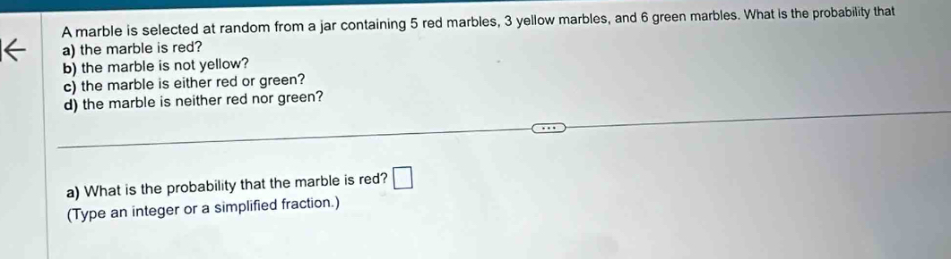 A marble is selected at random from a jar containing 5 red marbles, 3 yellow marbles, and 6 green marbles. What is the probability that 
a) the marble is red? 
b) the marble is not yellow? 
c) the marble is either red or green? 
d) the marble is neither red nor green? 
a) What is the probability that the marble is red? □ 
(Type an integer or a simplified fraction.)