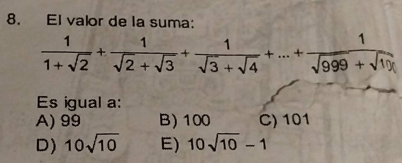 El valor de la suma:
 1/1+sqrt(2) + 1/sqrt(2)+sqrt(3) + 1/sqrt(3)+sqrt(4) +...+ 1/sqrt(999)+sqrt(10) 
Es igual a:
A) 99 B) 100 C) 101
D) 10sqrt(10) E) 10sqrt(10)-1