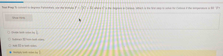 Test Prep To convert to degrees Fahrenheit, use the formula F= 9/5 C+32 , where C is the degrees in Celsius. Which is the first step to solve for Celsius if the temperature is 60°F 7
Show Hints
Divide both sides by  5/9 
Subtract 32 from both sides.
Add 32 to both sides.
Multiply both sides by  9/5 .