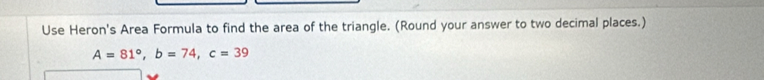 Use Heron's Area Formula to find the area of the triangle. (Round your answer to two decimal places.)
A=81°, b=74, c=39