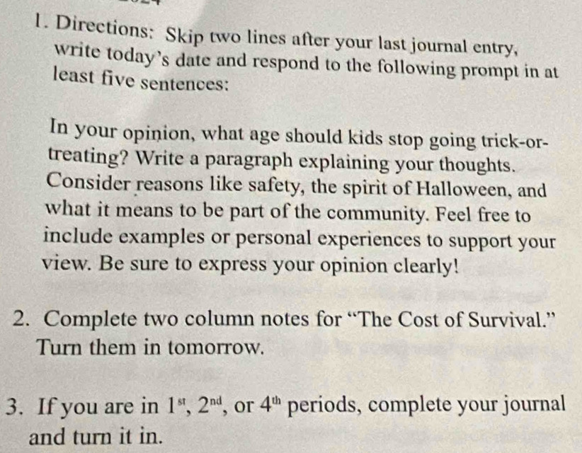 Directions: Skip two lines after your last journal entry, 
write today’s date and respond to the following prompt in at 
least five sentences: 
In your opinion, what age should kids stop going trick-or- 
treating? Write a paragraph explaining your thoughts. 
Consider reasons like safety, the spirit of Halloween, and 
what it means to be part of the community. Feel free to 
include examples or personal experiences to support your 
view. Be sure to express your opinion clearly! 
2. Complete two column notes for “The Cost of Survival.” 
Turn them in tomorrow. 
3. If you are in 1^(st), 2^(nd) , or 4^(th) periods, complete your journal 
and turn it in.