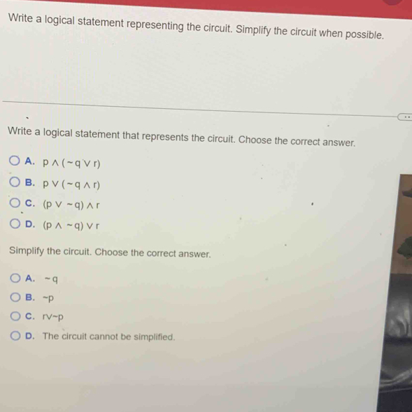 Write a logical statement representing the circuit. Simplify the circuit when possible.
Write a logical statement that represents the circuit. Choose the correct answer.
A. pwedge (sim qvee r)
B. pvee (sim qwedge r)
C. (pvee sim q)wedge r
D. (pwedge sim q)vee r
Simplify the circuit. Choose the correct answer.
A. ~q
B. ~p
C. rvee sim p
D. The circuit cannot be simplified.