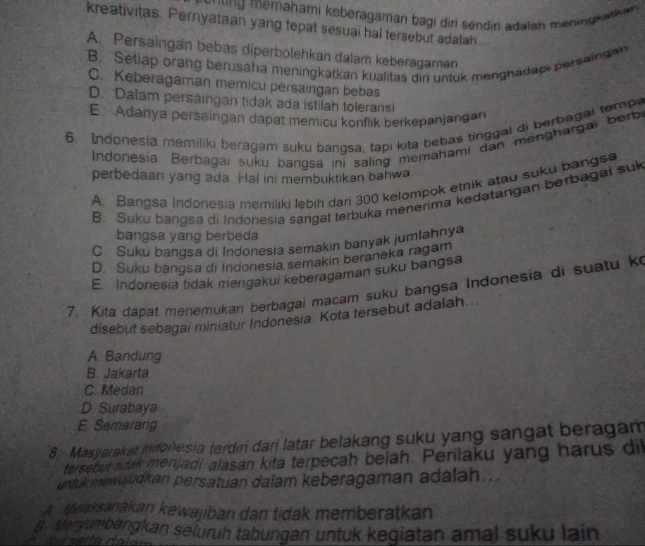 ng  memahami keberagaman bagi diri sendiri adalah mening katk an
kreativitas. Pernyataan yang tepat sesuai hal tersebut adalah
A. Persaingan bebas diperbolehkan dalam keberagaman
B. Setiap orang berusaha meningkatkan kualitas diri untuk menghadapi persaingan
C. Keberagaman memicu persaingan bebas
D. Dalam persaingan tidak ada istilah toleransi
E. Adanya persaingan dapat memicu konflik berkepanjangan
6. Indonesia memiliki beragam suku bangsa, tapi kita bebas tinggal di berbagai tempa
Indonesia. Berbagai suku bangsa ini saling memahami dan menghargai berbi
perbedaan yang ada Hal ini membuktikan bahwa
A. Bangsa Indonesia memiliki lebih dari 300 kelompok etnik atau suku bangsa
B. Suku bangsa di Indonesia sangat terbuka menerima kedatangan berbagai suk
bangsa yang berbeda
C. Suku bangsa di Indonesia semakin banyak jumlahnya
D. Suku bangsa di Indonesia semakin beraneka ragam
E Indonesia tidak mengakui keberagaman suku bangsa
7. Kita dapat menemukan berbagai macam suku bangsa Indonesia di suatu k
disebut sebagai miniatur Indonesia. Kota tersebut adalah...
A. Bandung
B. Jakarta
C. Medan
D Surabaya
E Semarang
8. Masyarakat Indonesia terdın dari latar belakang suku yang sangat beragam
tersebut lidak menjadi alasan kita terpecah belah. Perilaku yang harus di
untuk mewujudkan persatuan dalam keberagaman adalah.
A  Meaksanakan kewajiban dan tidak memberatkan
B. Manyumbangkan seluruh tabungan untuk kegiatan amal suku lain