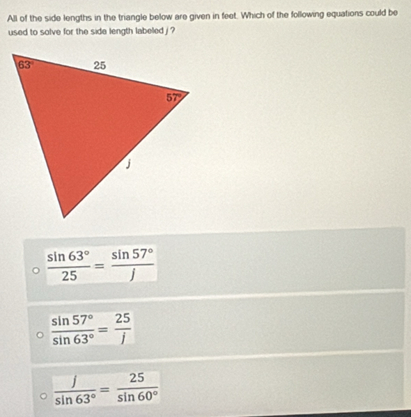 All of the side lengths in the triangle below are given in feet. Which of the following equations could be
used to solve for the side length labeled j ?
 sin 63°/25 = sin 57°/j 
 sin 57°/sin 63° = 25/j 
 j/sin 63° = 25/sin 60° 