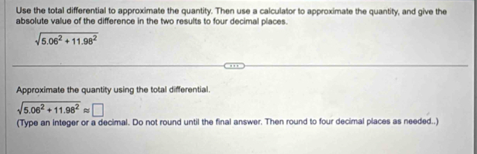 Use the total differential to approximate the quantity. Then use a calculator to approximate the quantity, and give the 
absolute value of the difference in the two results to four decimal places.
sqrt(5.06^2+11.98^2)
Approximate the quantity using the total differential.
sqrt(5.06^2+11.98^2)approx □
(Type an integer or a decimal. Do not round until the final answer. Then round to four decimal places as needed..)