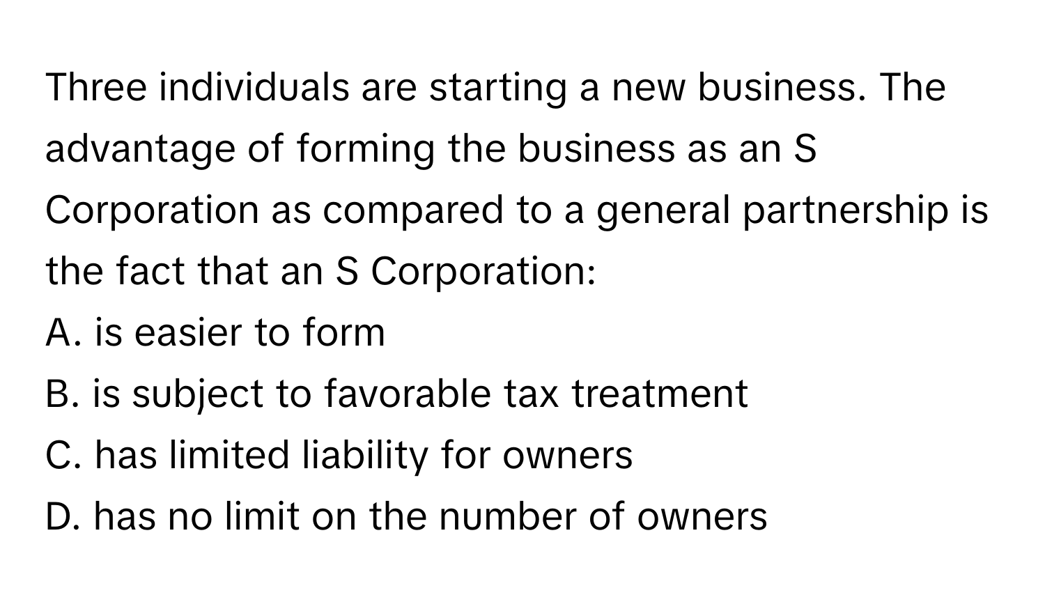 Three individuals are starting a new business. The advantage of forming the business as an S Corporation as compared to a general partnership is the fact that an S Corporation:

A. is easier to form
B. is subject to favorable tax treatment
C. has limited liability for owners
D. has no limit on the number of owners