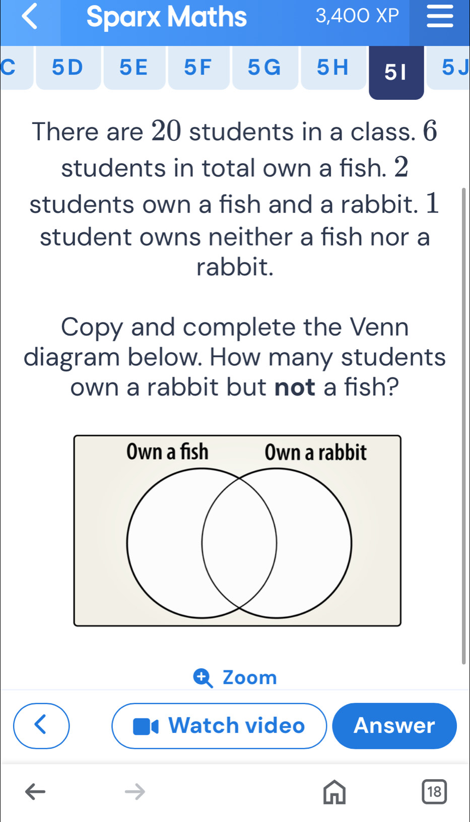 Sparx Maths 3,400XP 
C 5D 5E 5F 5G 5H 51 5 J 
There are 20 students in a class. 6
students in total own a fish. 2
students own a fish and a rabbit. 1
student owns neither a fish nor a 
rabbit. 
Copy and complete the Venn 
diagram below. How many students 
own a rabbit but not a fish? 
Zoom 
Watch video Answer 
18