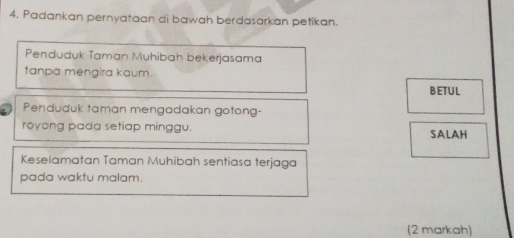 Padankan pernyataan di bawah berdasarkan petikan. 
Penduduk Taman Muhibah bekerjasama 
tanpa mengira kaum. 
BETUL 
Penduduk taman mengadakan gotong- 
royong pada setiap minggu. 
SALAH 
Keselamatan Taman Muhibah sentiasa terjaga 
pada waktu malam. 
(2 markah)