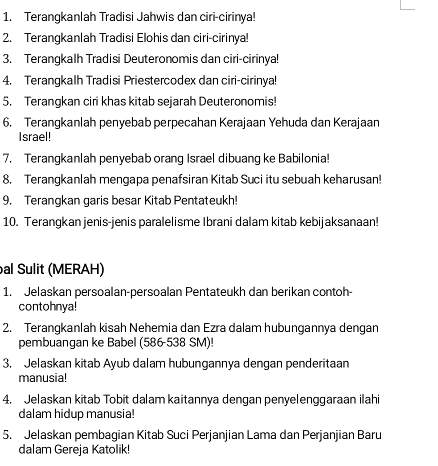 Terangkanlah Tradisi Jahwis dan ciri-cirinya! 
2. Terangkanlah Tradisi Elohis dan ciri-cirinya! 
3. Terangkalh Tradisi Deuteronomis dan ciri-cirinya! 
4. Terangkalh Tradisi Priestercodex dan ciri-cirinya! 
5. Terangkan ciri khas kitab sejarah Deuteronomis! 
6. Terangkanlah penyebab perpecahan Kerajaan Yehuda dan Kerajaan 
Israel! 
7. Terangkanlah penyebab orang Israel dibuang ke Babilonia! 
8. Terangkanlah mengapa penafsiran Kitab Suci itu sebuah keharusan! 
9. Terangkan garis besar Kitab Pentateukh! 
10. Terangkan jenis-jenis paralelisme Ibrani dalam kitab kebijaksanaan! 
al Sulit (MERAH) 
1. Jelaskan persoalan-persoalan Pentateukh dan berikan contoh- 
contohnya! 
2. Terangkanlah kisah Nehemia dan Ezra dalam hubungannya dengan 
pembuangan ke Babel (586-538 SM)! 
3. Jelaskan kitab Ayub dalam hubungannya dengan penderitaan 
manusia! 
4. Jelaskan kitab Tobit dalam kaitannya dengan penyelenggaraan ilahi 
dalam hidup manusia! 
5. Jelaskan pembagian Kitab Suci Perjanjian Lama dan Perjanjian Baru 
dalam Gereja Katolik!