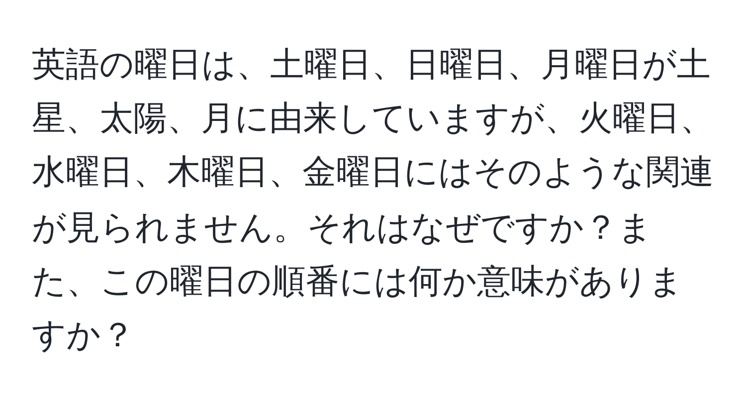 英語の曜日は、土曜日、日曜日、月曜日が土星、太陽、月に由来していますが、火曜日、水曜日、木曜日、金曜日にはそのような関連が見られません。それはなぜですか？また、この曜日の順番には何か意味がありますか？