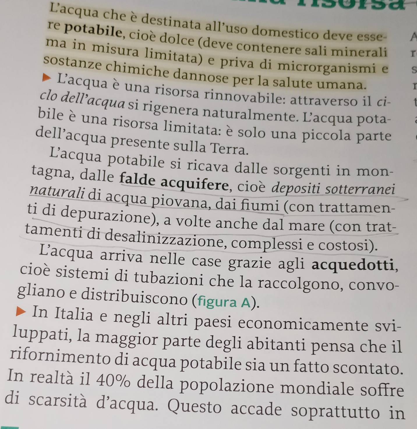 Lacqua che è destinata all'uso domestico deve esse-
a
re potabile, cioè dolce (deve contenere sali minerali
ma in misura limitata) e priva di microrganismi e
s
sostanze chimiche dannose per la salute umana.
I
Lacqua è una risorsa rinnovabile: attraverso il ci-
clo dell’acqua si rigenera naturalmente. L’acqua pota-
bile è una risorsa limitata: è solo una piccola parte
dell’acqua presente sulla Terra.
L’acqua potabile si ricava dalle sorgenti in mon-
tagna, dalle falde acquifere, cioè depositi sotterranei
naturali di acqua piovana, dai fiumi (con trattamen-
ti di depurazione), a volte anche dal mare (con trat-
tamenti di desalinizzazione, complessi e costosi).
Lacqua arriva nelle case grazie agli acquedotti,
cioè sistemi di tubazioni che la raccolgono, convo-
gliano e distribuiscono (figura A).
In Italia e negli altri paesi economicamente svi-
luppati, la maggior parte degli abitanti pensa che il
rifornimento di acqua potabile sia un fatto scontato.
In realtà il 40% della popolazione mondiale soffre
di scarsità d’acqua. Questo accade soprattutto in