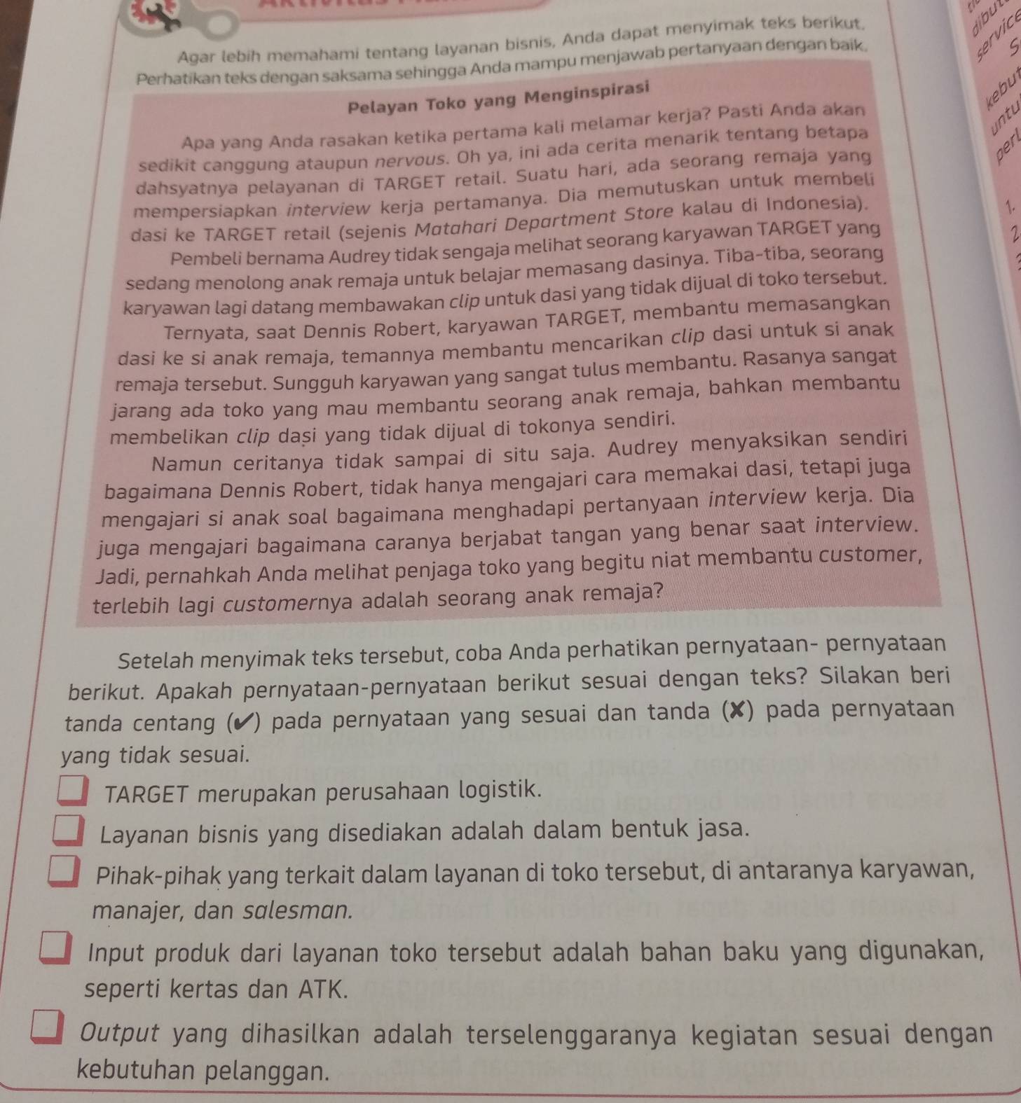 Agar lebih memahami tentang layanan bisnis, Anda dapat menyimak teks berikut.
libu
Perhatikan teks dengan saksama sehingga Anda mampu menjawab pertanyaan dengan baik.
§ β 0
S
kebu
Pelayan Toko yang Menginspirasi
intu
Apa yang Anda rasakan ketika pertama kali melamar kerja? Pasti Anda akan
ben
sedikit canggung ataupun nervous. Oh ya, ini ada cerita menarik tentang betapa
dahsyatnya pelayanan di TARGET retail. Suatu hari, ada seorang remaja yang
mempersiapkan interview kerja pertamanya. Dia memutuskan untuk membeli
dasi ke TARGET retail (sejenis Møtɑhari Depørtment Store kalau di Indonesia).
1.
Pembeli bernama Audrey tidak sengaja melihat seorang karyawan TARGET yang
2
sedang menolong anak remaja untuk belajar memasang dasinya. Tiba-tiba, seorang
karyawan lagi datang membawakan clip untuk dasi yang tidak dijual di toko tersebut.
Ternyata, saat Dennis Robert, karyawan TARGET, membantu memasangkan
dasi ke si anak remaja, temannya membantu mencarikan clip dasi untuk si anak
remaja tersebut. Sungguh karyawan yang sangat tulus membantu. Rasanya sangat
jarang ada toko yang mau membantu seorang anak remaja, bahkan membantu
membelikan clip dasi yang tidak dijual di tokonya sendiri.
Namun ceritanya tidak sampai di situ saja. Audrey menyaksikan sendiri
bagaimana Dennis Robert, tidak hanya mengajari cara memakai dasi, tetapi juga
mengajari si anak soal bagaimana menghadapi pertanyaan interview kerja. Dia
juga mengajari bagaimana caranya berjabat tangan yang benar saat interview.
Jadi, pernahkah Anda melihat penjaga toko yang begitu niat membantu customer,
terlebih lagi customernya adalah seorang anak remaja?
Setelah menyimak teks tersebut, coba Anda perhatikan pernyataan- pernyataan
berikut. Apakah pernyataan-pernyataan berikut sesuai dengan teks? Silakan beri
tanda centang (✔) pada pernyataan yang sesuai dan tanda (✘) pada pernyataan
yang tidak sesuai.
TARGET merupakan perusahaan logistik.
Layanan bisnis yang disediakan adalah dalam bentuk jasa.
Pihak-pihak yang terkait dalam layanan di toko tersebut, di antaranya karyawan,
manajer, dan salesman.
Input produk dari layanan toko tersebut adalah bahan baku yang digunakan,
seperti kertas dan ATK.
Output yang dihasilkan adalah terselenggaranya kegiatan sesuai dengan
kebutuhan pelanggan.