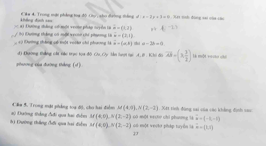 Trong mặt phẳng toa độ Oxy, cho đường thắng đ : x-2y+3=0. Xét tính đúng sai của các 
khẳng đình sau: 
a) Dường thắng có một vectơ pháp tuyển là vector n=(1;2). 
b) Đường thẳng có một vectơ chí phương là vector u=(2;1). 
c) Dường thắng có một vectơ chỉ phương là vector u=(a;b) thì a-2b=0. 
d) Đường thắng cát các trục tọa độ Ox,Oy lần lượt tại A, B. Khi đó overline AB=(3, 3/2 ) là một vectơ chi 
phương của đường thắng (d). 
Cầu 5. Trong mặt phẳng toạ độ, cho hai điểm M(4;0), N(2;-2). Xét tính đúng sai của các khẳng định sau: 
a) Đường thắng Ađi qua hai điểm M(4;0), N(2;-2) có một vectơ chỉ phương là vector u=(-1;-1)
b) Đường thắng Ađi qua hai điểm M(4;0), N(2;-2) có một vectơ pháp tuyến là vector n=(1;1)
27