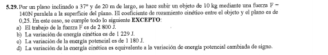 Por un plano inclinado a 37° y de 20 m de largo, se hace subér un objeto de 10 kg mediante una fuerza F-
140N paralela a la superficie del plano. El coeficiente de rozamiento cinético entre el objeto y el plano es de
0,25. En este csso, se cumple todo lo siguiente EXCEPTO:
a) El trabajo de la fuerza F es de 2 800 J.
b La variación de energía cinética es de 1 229 J.
o) La variación de la energía potencial es de 1 180 J.
d) La variación de la energía cinética es equivalente a la variación de energía potencial cambiada de signo.