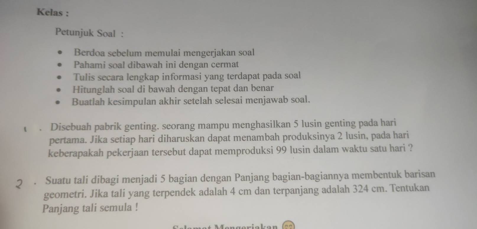 Kelas : 
Petunjuk Soal : 
Berdoa sebelum memulai mengerjakan soal 
Pahami soal dibawah ini dengan cermat 
Tulis secara lengkap informasi yang terdapat pada soal 
Hitunglah soal di bawah dengan tepat dan benar 
Buatlah kesimpulan akhir setelah selesai menjawab soal. 
. Disebuah pabrik genting. seorang mampu menghasilkan 5 lusin genting pada hari 
pertama. Jika setiap hari diharuskan dapat menambah produksinya 2 lusin, pada hari 
keberapakah pekerjaan tersebut dapat memproduksi 99 lusin dalam waktu satu hari ? 
2 . Suatu tali dibagi menjadi 5 bagian dengan Panjang bagian-bagiannya membentuk barisan 
geometri. Jika tali yang terpendek adalah 4 cm dan terpanjang adalah 324 cm. Tentukan 
Panjang tali semula !