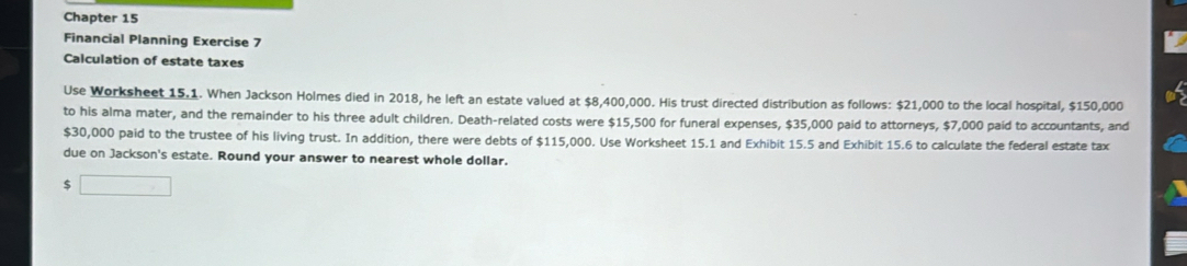 Chapter 15 
Financial Planning Exercise 7 
Calculation of estate taxes 
Use Worksheet 15.1. When Jackson Holmes died in 2018, he left an estate valued at $8,400,000. His trust directed distribution as follows: $21,000 to the local hospital, $150,000
to his alma mater, and the remainder to his three adult children. Death-related costs were $15,500 for funeral expenses, $35,000 paid to attorneys, $7,000 paid to accountants, and
$30,000 paid to the trustee of his living trust. In addition, there were debts of $115,000. Use Worksheet 15.1 and Exhibit 15.5 and Exhibit 15.6 to calculate the federal estate tax 
due on Jackson's estate. Round your answer to nearest whole dollar.
$ □