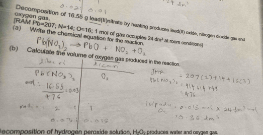 oxygen gas. 
Decomposition of 16.55 g lead(II)nitrate by heating produces lead(II) oxide, nitrogen dioxide gas and 
[RAM Pb=207; N=14; O=16; 1 mol of gas occupies 
(a) Write the chemical equation for the reaction. at room conditions]
24dm^3
(b) Calculate the volume of oxygen gas produced in the reaction. 
Decomposition of hydrogén peroxide solution. H_2O_2 produces water and oxvgen gas.