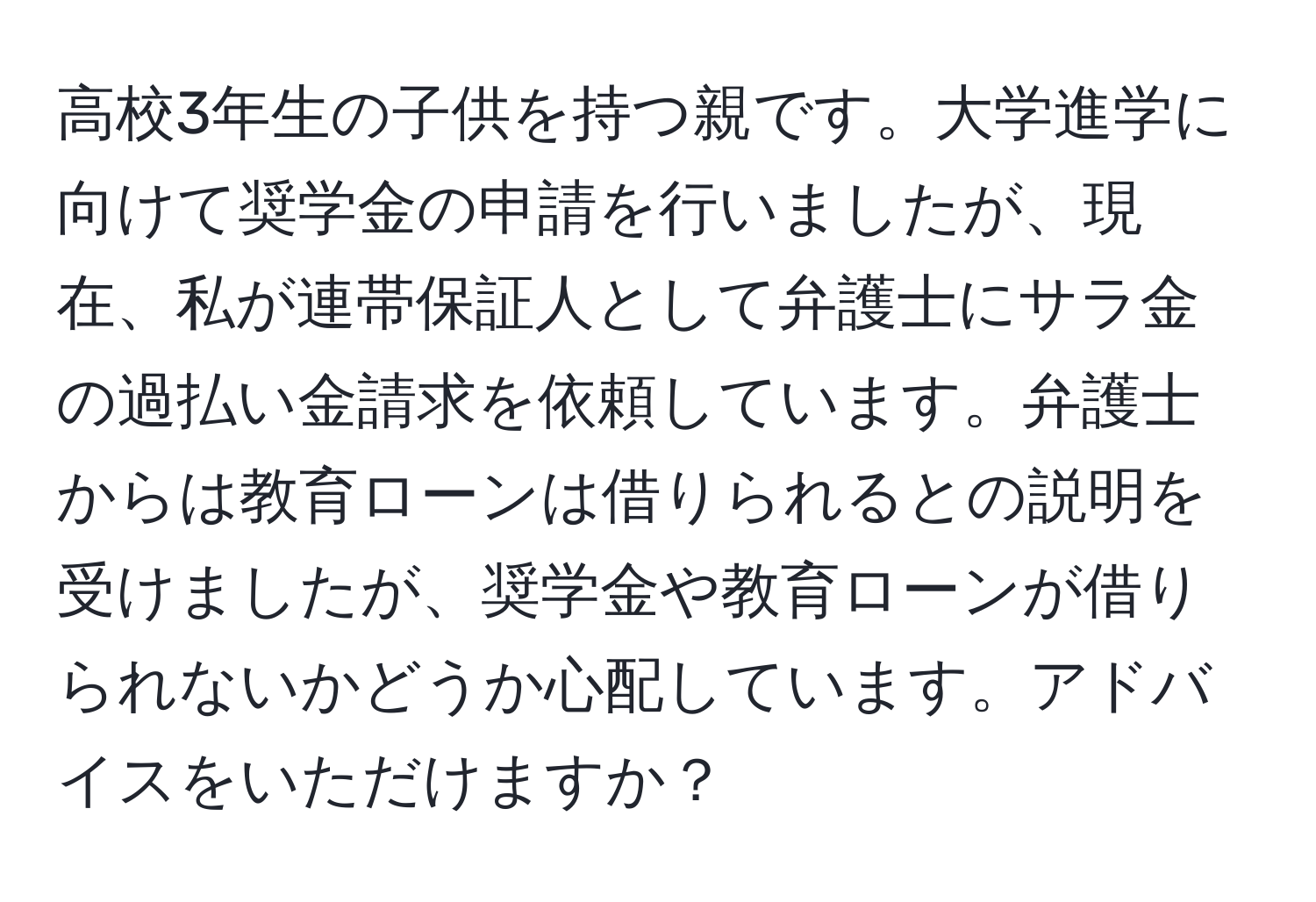 高校3年生の子供を持つ親です。大学進学に向けて奨学金の申請を行いましたが、現在、私が連帯保証人として弁護士にサラ金の過払い金請求を依頼しています。弁護士からは教育ローンは借りられるとの説明を受けましたが、奨学金や教育ローンが借りられないかどうか心配しています。アドバイスをいただけますか？