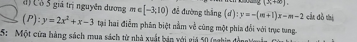 Khoảng (3;+∈fty ). 
d) Có 5 giá trị nguyên dương m∈ [-3;10) để đường thẳng (d):y=-(m+1)x-m-2 cắt đồ thị
(P):y=2x^2+x-3 tại hai điểm phân biệt nằm về cùng một phía đối với trục tung. 
5: Một cửa hàng sách mua sách từ nhà xuất bản với giá 50 (nghìn đồ