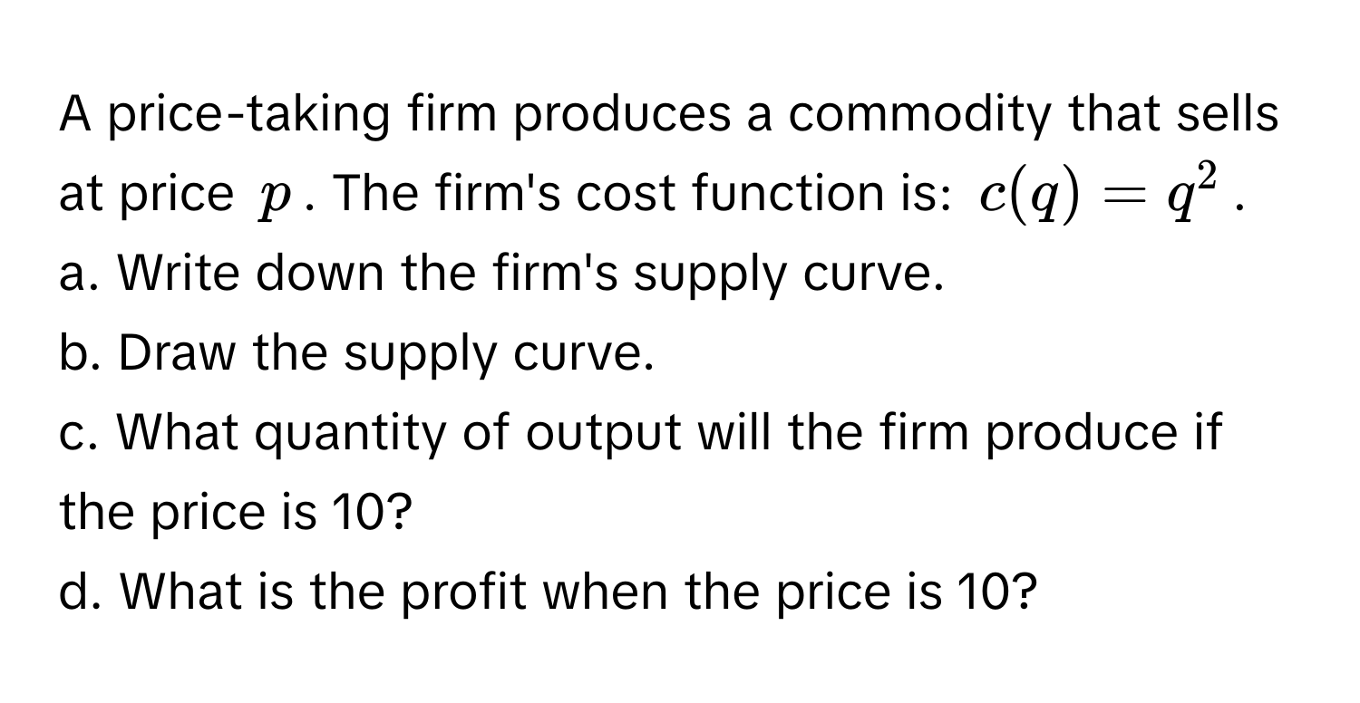 A price-taking firm produces a commodity that sells at price $p$. The firm's cost function is: $c(q)=q^2$. 

a. Write down the firm's supply curve.

b. Draw the supply curve.

c. What quantity of output will the firm produce if the price is 10?

d. What is the profit when the price is 10?