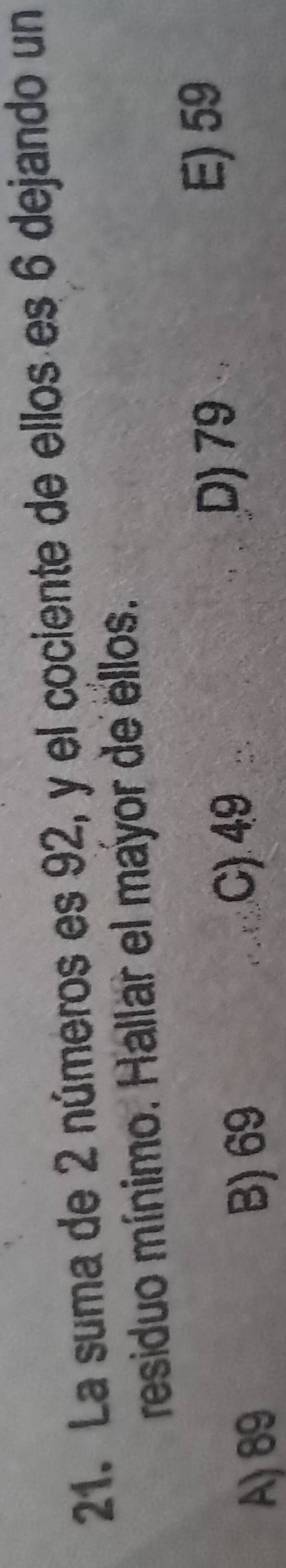 La suma de 2 números es 92, y el cociente de ellos es 6 dejando un
residuo mínimo. Hallar el mayor de ellos.
A) 89 B) 69 C) 49
D) 79
E) 59