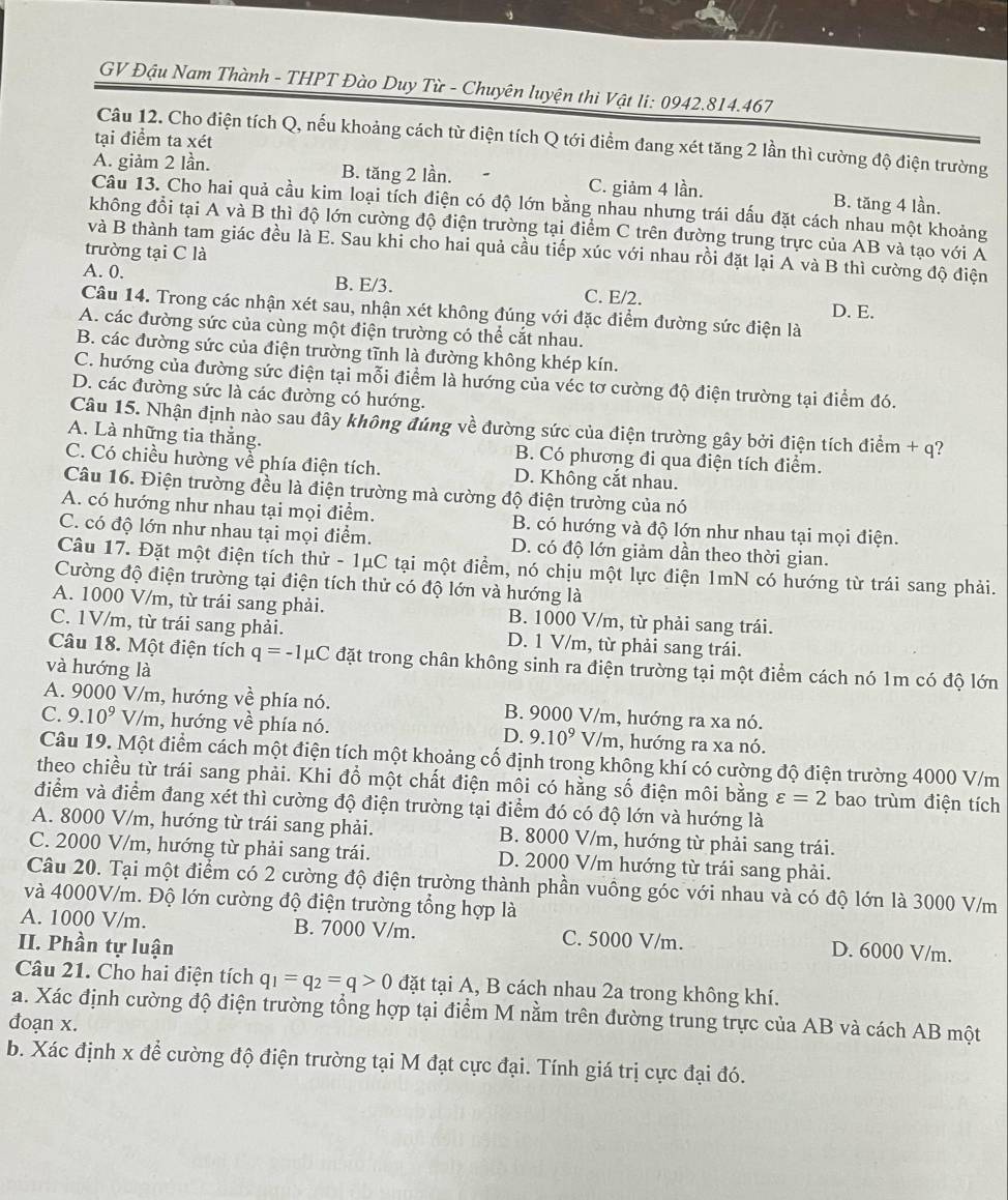 GV Đậu Nam Thành - THPT Đào Duy Từ - Chuyên luyện thi Vật li: 0942.814.467
tại điểm ta xét
Câu 12. Cho điện tích Q, nếu khoảng cách từ điện tích Q tới điểm đang xét tăng 2 lần thì cường độ điện trường
A. giảm 2 lần. B. tăng 2 lần. C. giảm 4 lần. B. tăng 4 lần.
Câu 13. Cho hai quả cầu kim loại tích điện có độ lớn bằng nhau nhưng trái dấu đặt cách nhau một khoảng
không đổi tại A và B thì độ lớn cường độ điện trường tại điểm C trên đường trung trực của AB và tạo với Á
và B thành tam giác đều là E. Sau khi cho hai quả cầu tiếp xúc với nhau rồi đặt lại A và B thì cường độ điện
trường tại C là
A. 0. B. E/3. C. E/2. D. E.
Câu 14. Trong các nhận xét sau, nhận xét không đúng với đặc điểm đường sức điện là
A. các đường sức của cùng một điện trường có thể cắt nhau.
B. các đường sức của điện trường tĩnh là đường không khép kín.
C. hướng của đường sức điện tại mỗi điểm là hướng của véc tơ cường độ điện trường tại điểm đó.
D. các đường sức là các đường có hướng.
Câu 15. Nhận định nào sau đây không đúng về đường sức của điện trường gây bởi điện tích điểm + q?
A. Là những tia thắng. B. Có phương đi qua điện tích điểm.
C. Có chiều hường về phía điện tích. D. Không cắt nhau.
Câu 16. Điện trường đều là điện trường mà cường độ điện trường của nó
A. có hướng như nhau tại mọi điểm. B. có hướng và độ lớn như nhau tại mọi điện.
C. có độ lớn như nhau tại mọi điểm. D. có độ lớn giảm dần theo thời gian.
Câu 17. Đặt một điện tích thử - 1μC tại một điểm, nó chịu một lực điện 1mN có hướng từ trái sang phải.
Cường độ điện trường tại điện tích thử có độ lớn và hướng là
A. 1000 V/m, từ trái sang phải. B. 1000 V/m, từ phải sang trái.
C. 1V/m, từ trái sang phải. D. 1 V/m, từ phải sang trái.
Câu 18. Một điện tích q=-1mu C đặt trong chân không sinh ra điện trường tại một điểm cách nó 1m có độ lớn
và hướng là
A. 9000 V/m, hướng về phía nó. B. 9000 V/m, hướng ra xa nó.
C. 9.10^9V/m n, hướng về phía nó. D. 9.10^9V/m , hướng ra xa nó.
Câu 19. Một điểm cách một điện tích một khoảng cổ định trong không khí có cường độ điện trường 4000 V/m
theo chiều từ trái sang phải. Khi đồ một chất điện môi có hằng số điện môi bằng varepsilon =2 bao trùm điện tích
điểm và điểm đang xét thì cường độ điện trường tại điểm đó có độ lớn và hướng là
A. 8000 V/m, hướng từ trái sang phải. B. 8000 V/m, hướng từ phải sang trái.
C. 2000 V/m, hướng từ phải sang trái. D. 2000 V/m hướng từ trái sang phải.
Câu 20. Tại một điểm có 2 cường độ điện trường thành phần vuông góc với nhau và có độ lớn là 3000 V/m
và 4000V/m. Độ lớn cường độ điện trường tổng hợp là
A. 1000 V/m. B. 7000 V/m. C. 5000 V/m. D. 6000 V/m.
II. Phần tự luận
Câu 21. Cho hai điện tích q_1=q_2=q>0 đặt tại A, B cách nhau 2a trong không khí.
a. Xác định cường độ điện trường tổng hợp tại điểm M nằm trên đường trung trực của AB và cách AB một
đoạn x.
b. Xác định x để cường độ điện trường tại M đạt cực đại. Tính giá trị cực đại đó.