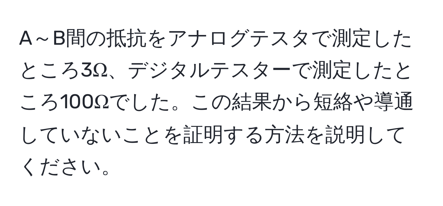 A～B間の抵抗をアナログテスタで測定したところ3Ω、デジタルテスターで測定したところ100Ωでした。この結果から短絡や導通していないことを証明する方法を説明してください。