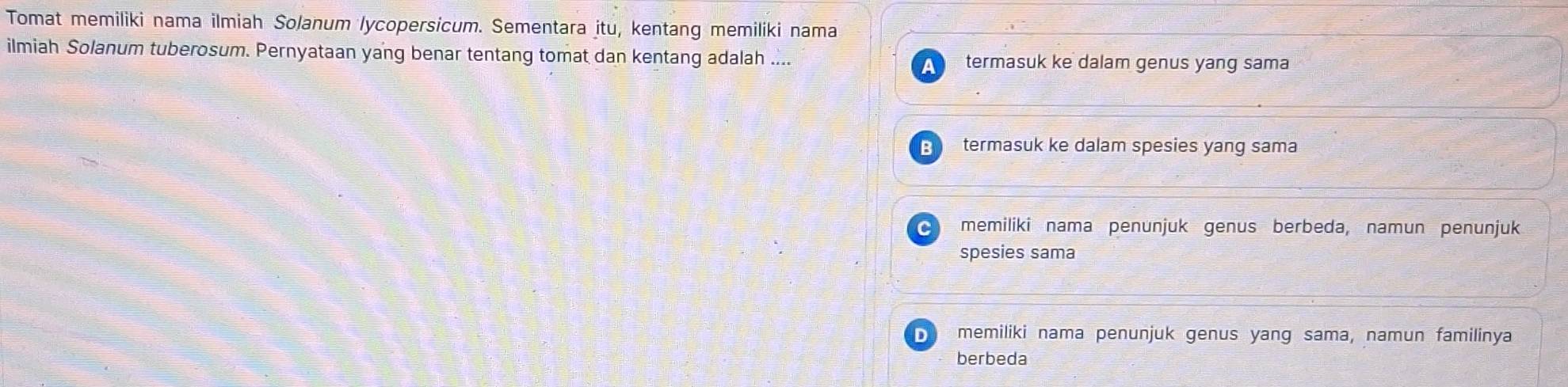 Tomat memiliki nama ilmiah Solanum lycopersicum. Sementara itu, kentang memiliki nama
ilmiah Solanum tuberosum. Pernyataan yang benar tentang tomat dan kentang adalah .... termasuk ke dalam genus yang sama
a
B termasuk ke dalam spesies yang sama
C memiliki nama penunjuk genus berbeda, namun penunjuk
spesies sama
D memiliki nama penunjuk genus yang sama, namun familinya
berbeda