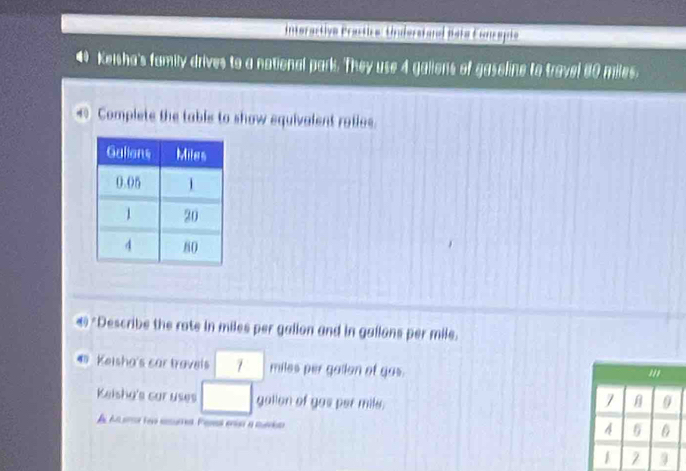 interactive Practice: Understand Bata Concepto 
4 Keisha's family drives to a notional park. They use 4 galions of gaseline to travel 80 miles. 
< Complete the table to show equivalent rotios. 
*Describe the rate in  miles per galion and in gallons per mile. 
Keisha's car travels miles per gailon of gas. 
Keisha's car uses gallon of gas per mile. 
A A e ta re Paral eo a mrid
4 6
1 9