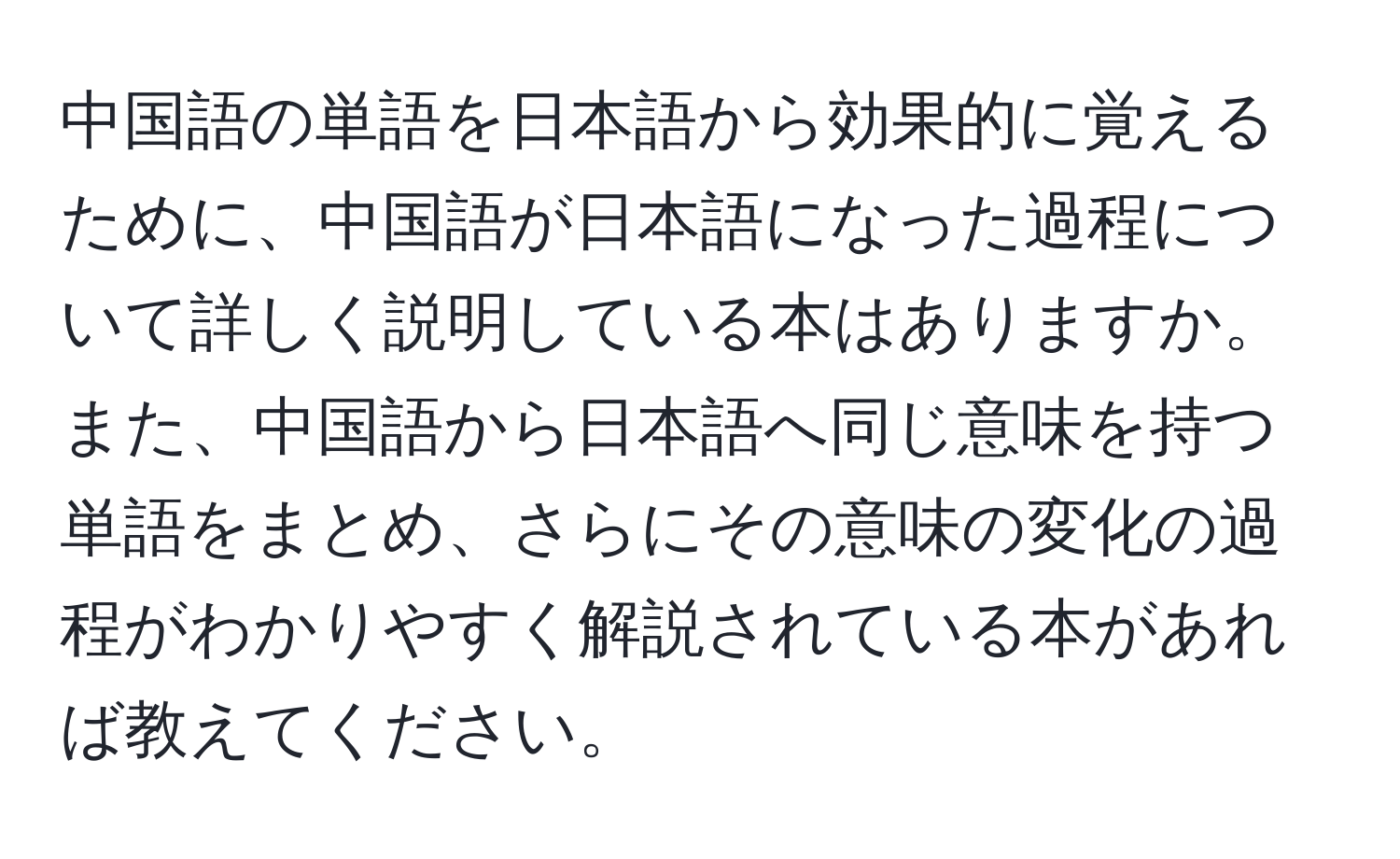 中国語の単語を日本語から効果的に覚えるために、中国語が日本語になった過程について詳しく説明している本はありますか。また、中国語から日本語へ同じ意味を持つ単語をまとめ、さらにその意味の変化の過程がわかりやすく解説されている本があれば教えてください。