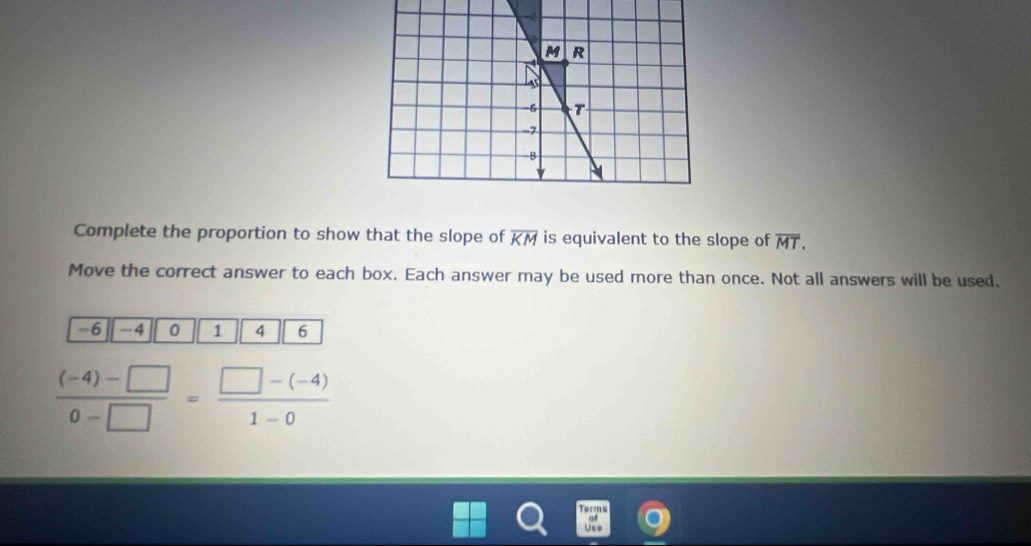 Complete the proportion to show that the slope of overline KM is equivalent to the slope of overline MT. 
Move the correct answer to each box. Each answer may be used more than once. Not all answers will be used.
-6 -4 0 1 4 6
 ((-4)-□ )/0-□  = (□ -(-4))/1-0 