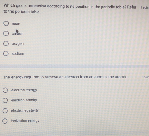 Which gas is unreactive according to its position in the periodic table? Refer 1 poin
to the periodic table.
neon
carbon
oxygen
sodium
The energy required to remove an electron from an atom is the atom's 1 poin
electron energy
electron affinity
electronegativity
ionization energy