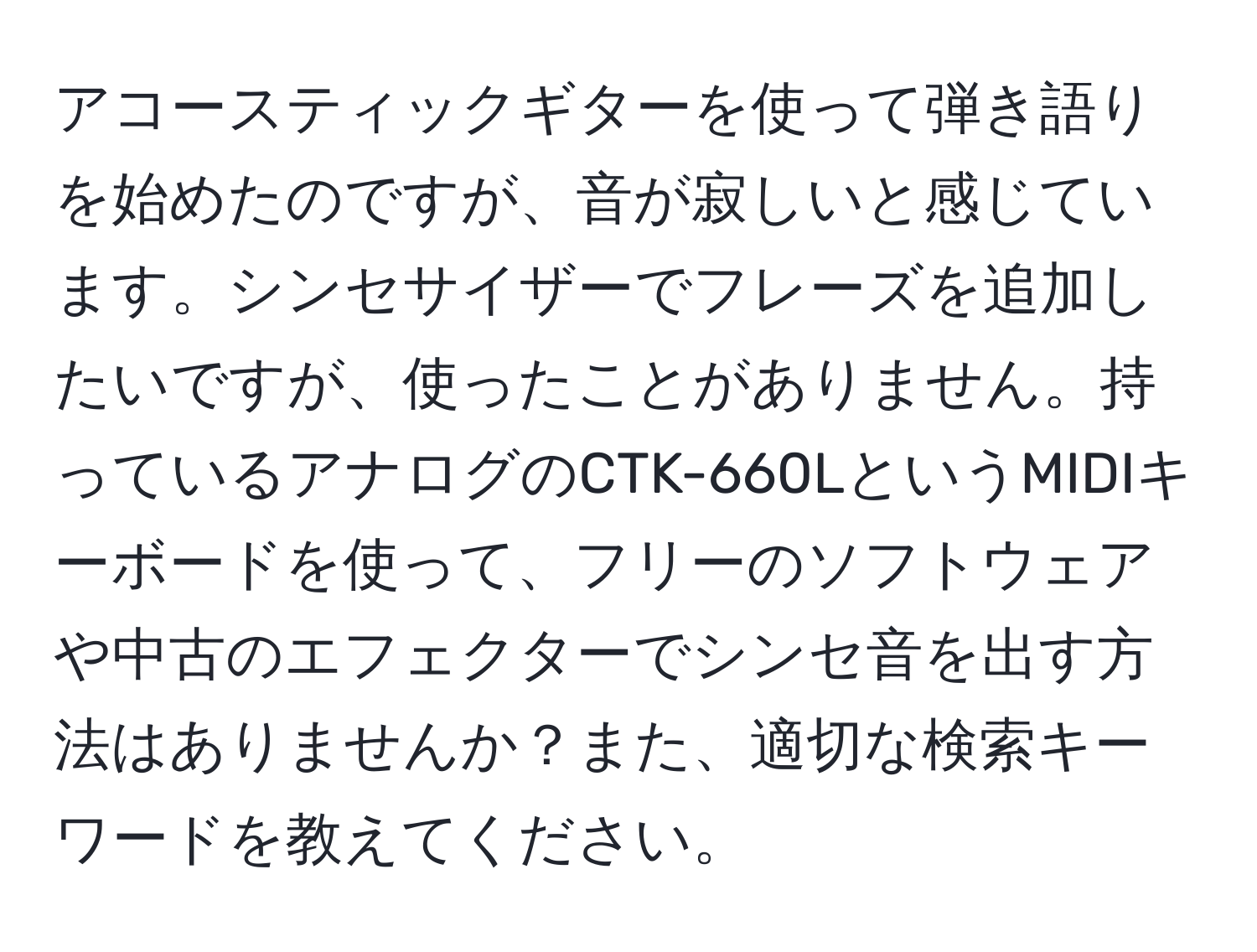 アコースティックギターを使って弾き語りを始めたのですが、音が寂しいと感じています。シンセサイザーでフレーズを追加したいですが、使ったことがありません。持っているアナログのCTK-660LというMIDIキーボードを使って、フリーのソフトウェアや中古のエフェクターでシンセ音を出す方法はありませんか？また、適切な検索キーワードを教えてください。