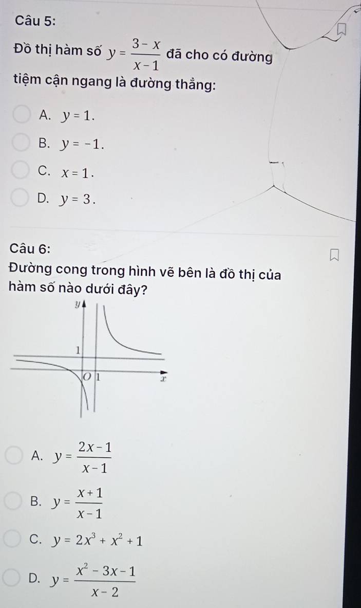 Đồ thị hàm số y= (3-x)/x-1  đã cho có đường
tiệm cận ngang là đường thắng:
A. y=1.
B. y=-1.
C. X=1.
D. y=3. 
Câu 6:
Đường cong trong hình vẽ bên là đồ thị của
hàm số nào dưới đây?
A. y= (2x-1)/x-1 
B. y= (x+1)/x-1 
C. y=2x^3+x^2+1
D. y= (x^2-3x-1)/x-2 