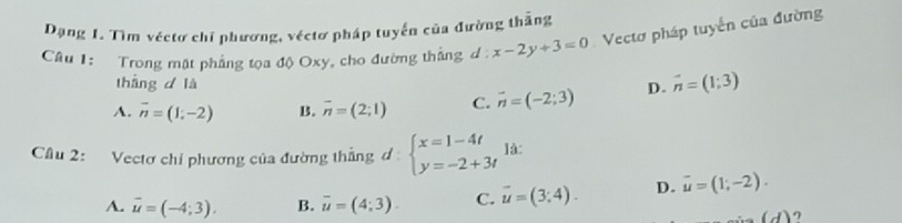 Dạng 1. Tìm véctơ chỉ phương, véctơ pháp tuyến của đường thắng
Câu 1: Trong mặt phẳng tọa độ Oxy, cho đường thắng d: x-2y+3=0 Vectơ pháp tuyến của đường
tháng d là
A. overline n=(1;-2) B. overline n=(2;1) C. vector n=(-2;3) D. vector n=(1;3)
Câu 2: Vectơ chỉ phương của đường thẳng d beginarrayl x=1-4t y=-2+3tendarray. là:
A. overline u=(-4;3). B. overline u=(4;3). C. vector u=(3;4). D. vector u=(1;-2).
(d)