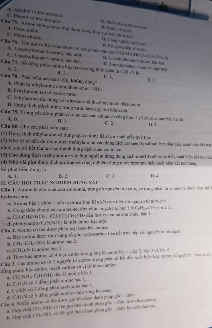 A. Alcohol và khi nitrogen. B. Muồi phenyldiazonium.
C. Phenol và khỉ nitrogen. D. Muỗi và nước
A. Dược phẩm.
Câu 75. Amine không được ứng dụng trong lĩnh vực nào đưới đây? B. Công nghiệp polymer.
C. Phẩm nhuộm. D. Công nghiệp silicate.
Câu 76. Tên gọi và bậc của amine có công thức cầu tạo CH₃CH₂CH(CH₃)CH₂-NH₂ là
A. 3-methylbutan-4-amine, bậc một. B. 2-methylbutan-1-anine, bậc hai
C. 3-methylbutan-4-amine, bậc hai. D. 2-methylbutan-1-amine, bậc một.
Câu 77. Số đồng phân amine bậc ba có công thức phân tử C_5H_13N là
A. 2. B. 3. C. 4.
Câu 78. Phát biểu nào dưới đây không đúng? D. 5.
A. Phân tử ethylamine chứa nhóm chức -NH₂.
B. Ethylamine tan tốt trong nước.
C. Ethylamine tác dụng với nitrous acid thu được muối diazonium.
D. Dung dịch ethylamine trong nước làm quỳ tím hóa xanh.
Câu 79. Trong các đồng phân cấu tạo của các amine có công thức C₃HọN số amine bậc hai là
A. 0. B. 1. C. 2. D. 3.
Câu 80. Cho các phát biểu sau:
(1) Dung dịch ethylamine và dung dịch aniline đều làm xanh giấy quỳ tím.
(2) Nhỏ từ từ đến dư dung dịch methylamine vào dung dịch copper(II) sulfate, ban đầu thấy xuất hiện kết tủa
nhạt, sau đó kết tủa tan tạo thành dung dịch màu xanh lam.
(3) Cho dung dịch methylamine vào ống nghiệm đựng dung dịch iron(III) chloride thấy xuất hiện kết tủa nâu
(4) Nhỏ vài giọt dung dịch aniline vào ống nghiệm đựng nước bromine thấy xuất hiện kết tủa trắng.
ố phát biểu đúng là
A. 1. B. 2. C. 3. D. 4.
II. cÂU hồi trÁc nghiệm đúng sai
Câu 1. Amine là dẫn xuất của ammonia, trong đó nguyên tử hydrogen trong phân tử ammonia được thay thế
hydrocarbon.
a. Amine bậc 1 chứa 1 gốc hydrocarbon liên kết trực tiếp với nguyên tử nitrogen.
b. Công thức chung của amine no, đơn chức, mạch hở, bậc 1 là C₆H₂₁+₁NH₂ (n≥ 1).
c. CH_3CH_2NHCH_3 3, CH₃CH₂CH₂NH₂ đều là alkylamine đơn chức, bậc 1.
d. phenylamin (C_6H_5NH_2) là một amine bậc một
Câu 2. Amine có thể được phân loại theo bậc amine.
a. Bậc amine được tính bằng số gốc hydrocarbon liên kết trực tiếp với nguyên tử nitrogen.
b. CH_3-CH_2-NH_2 là amine bậc 2.
c. (CH₃)₃N là amine bậc 3.
d. Theo bậc amine, có 4 loại amine tương ứng là amine bậc 1, bậc 2, bậc 3 và bậc 4.
Câu 3. Các amine có từ 2 nguyên tử carbon trong phân tử bắt đầu xuất hiện hiện tượng đồng phân. Amine có
đồng phân: bậc amine, mạch carbon và vị trí nhóm amine.
a. CH_3N H₂; C.H NH₂ đều là amine bậc 1.
b. C₃H₉N có 2 đồng phân amine bậc 1.
e. C₇HọN có 3 đồng phân arylamine bậc 1.
d. C₇H₉N có 5 đồng phân amine chứa vòng benzene.
Câu 4. Nhiều amine có thể được gọi tên theo danh pháp gốc - chức.
a. Hợp chất CH₃-NH₂ có tên gọi theo danh pháp gốc - chức là methanamine.
b. Hợp chất CH₃-NH₂ có tên gọi theo danh pháp gốc - chức là methylamine.