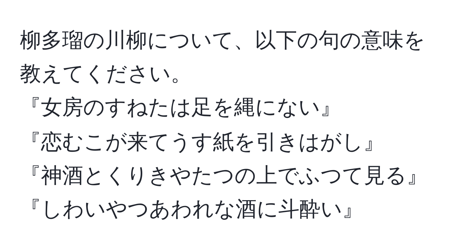 柳多瑠の川柳について、以下の句の意味を教えてください。  
『女房のすねたは足を縄にない』  
『恋むこが来てうす紙を引きはがし』  
『神酒とくりきやたつの上でふつて見る』  
『しわいやつあわれな酒に斗酔い』