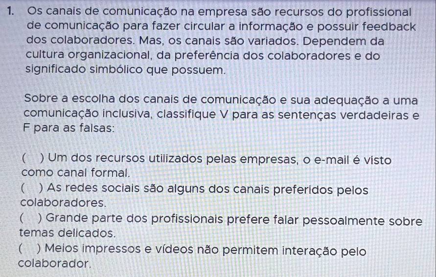 Os canais de comunicação na empresa são recursos do profissional
de comunicação para fazer circular a informação e possuir feedback
dos colaboradores. Mas, os canais são variados. Dependem da
cultura organizacional, da preferência dos colaboradores e do
significado simbólico que possuem.
Sobre a escolha dos canais de comunicação e sua adequação a uma
comunicação inclusiva, classifique V para as sentenças verdadeiras e
F para as falsas:
 ) Um dos recursos utilizados pelas empresas, o e-mail é visto
como canal formal.
( ) As redes sociais são alguns dos canais preferidos pelos
colaboradores
 ) Grande parte dos profissionais prefere falar pessoalmente sobre
temas delicados.
( ) Meios impressos e vídeos não permitem interação pelo
colaborador.