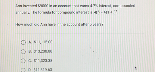 Ann invested $9000 in an account that earns 4.7% interest, compounded
annually. The formula for compound interest is A(t)=P(1+i)^t
How much did Ann have in the account after 5 years?
A. $11,115.00
B. $13,230.00
C. $11,323.38
D. $11,319.63