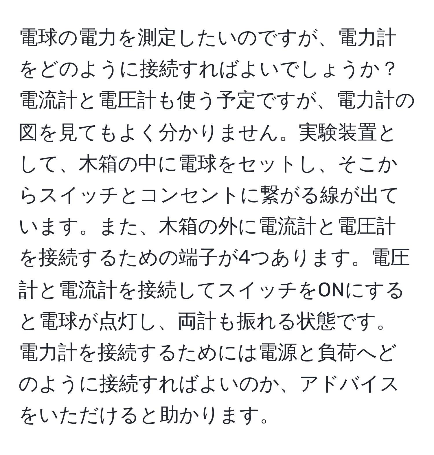 電球の電力を測定したいのですが、電力計をどのように接続すればよいでしょうか？電流計と電圧計も使う予定ですが、電力計の図を見てもよく分かりません。実験装置として、木箱の中に電球をセットし、そこからスイッチとコンセントに繋がる線が出ています。また、木箱の外に電流計と電圧計を接続するための端子が4つあります。電圧計と電流計を接続してスイッチをONにすると電球が点灯し、両計も振れる状態です。電力計を接続するためには電源と負荷へどのように接続すればよいのか、アドバイスをいただけると助かります。