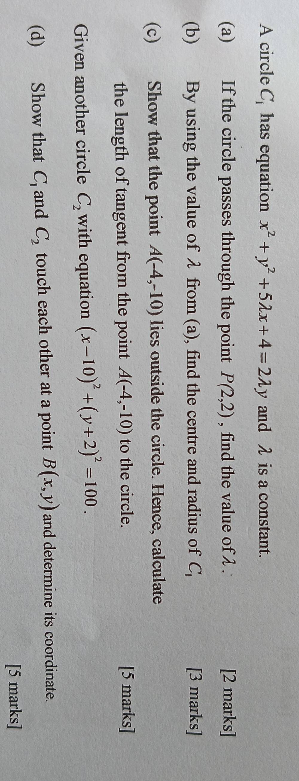 A circle C_1 has equation x^2+y^2+5lambda x+4=2lambda y and λ is a constant. 
(a) If the circle passes through the point P(2,2) , find the value of λ. [2 marks] 
(b) By using the value of λ from (a), find the centre and radius of C_1 [3 marks] 
(c) Show that the point A(-4,-10) lies outside the circle. Hence, calculate 
the length of tangent from the point A(-4,-10) to the circle. 
[5 marks] 
Given another circle C_2 with equation (x-10)^2+(y+2)^2=100. 
(d) Show that C_1 and C_2 touch each other at a point B(x,y) and determine its coordinate. 
[5 marks]