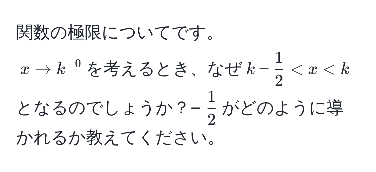 関数の極限についてです。  
$x to k^(-0)$を考えるとき、なぜ$k -  1/2  < x < k$となるのでしょうか？−$ 1/2 $がどのように導かれるか教えてください。